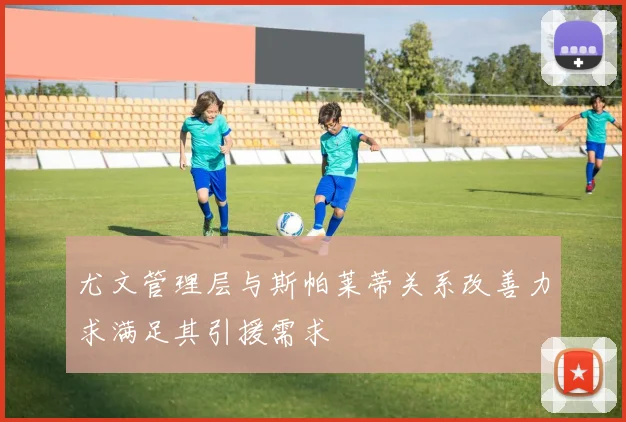 尤文管理层与斯帕莱蒂关系改善力求满足其引援需求