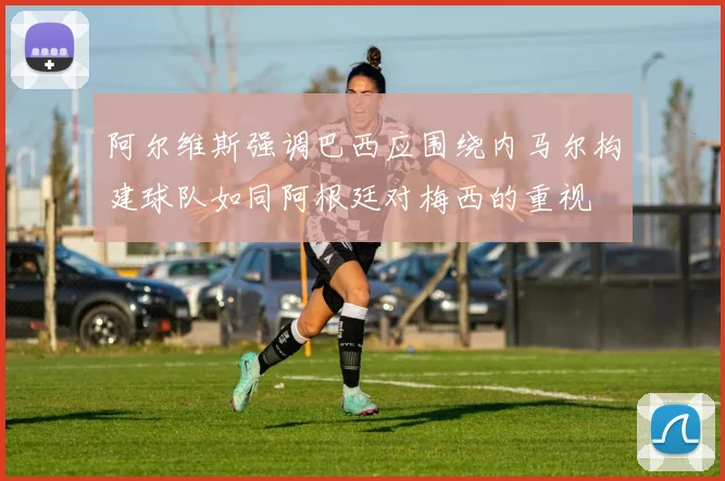 阿尔维斯强调巴西应围绕内马尔构建球队如同阿根廷对梅西的重视