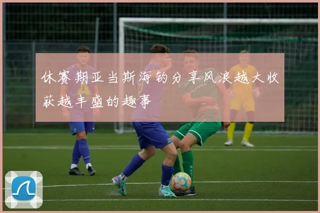 休赛期亚当斯海钓分享风浪越大收获越丰盛的趣事