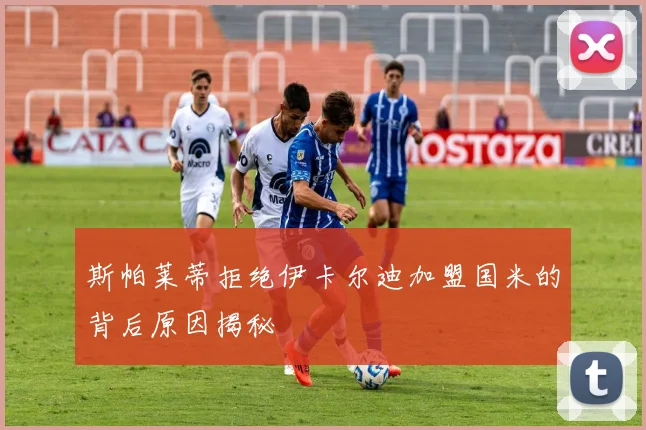 斯帕莱蒂拒绝伊卡尔迪加盟国米的背后原因揭秘