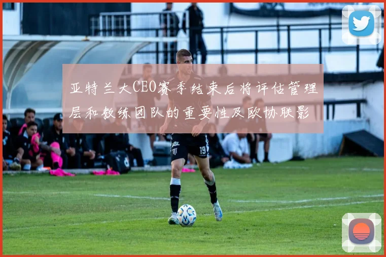 亚特兰大CEO赛季结束后将评估管理层和教练团队的重要性及欧协联影响