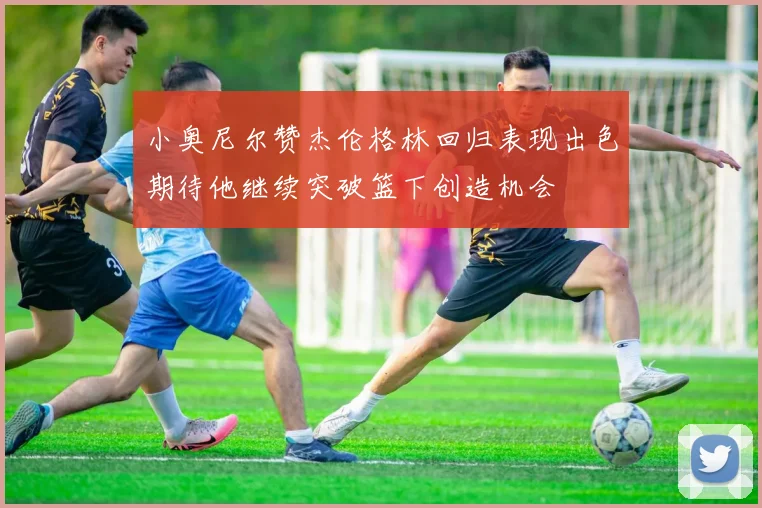 小奥尼尔赞杰伦格林回归表现出色期待他继续突破篮下创造机会