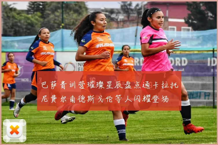 巴萨青训营璀璨星辰盘点通卡拉托尼费尔南德斯戈伦等人闪耀登场