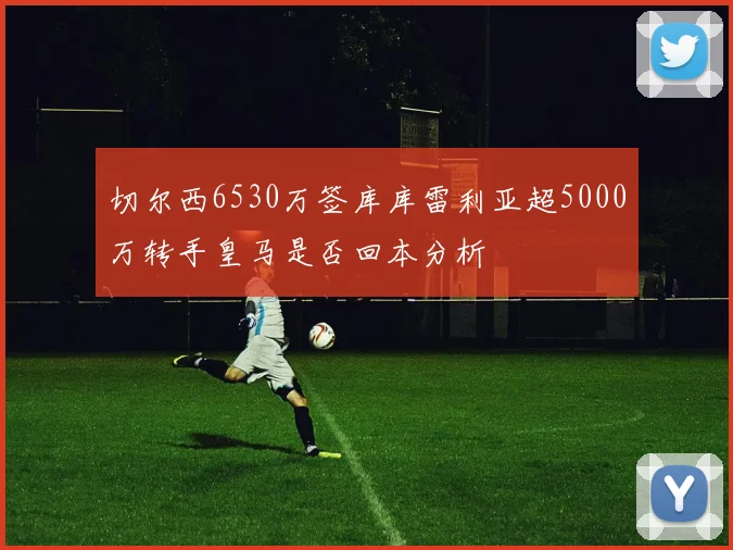 切尔西6530万签库库雷利亚超5000万转手皇马是否回本分析