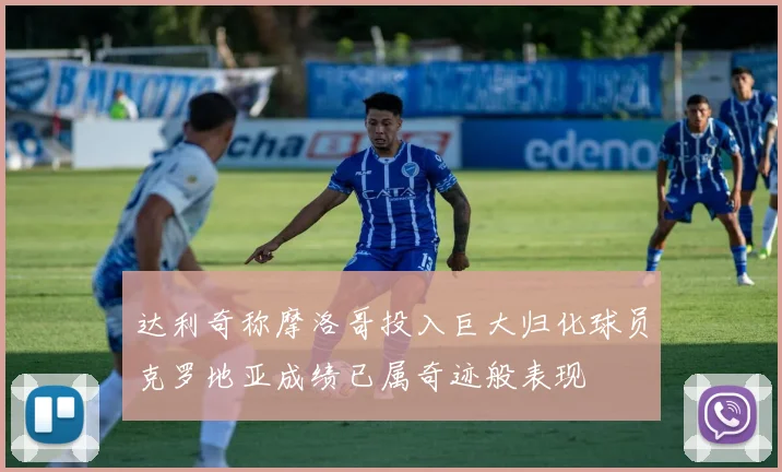 达利奇称摩洛哥投入巨大归化球员克罗地亚成绩已属奇迹般表现