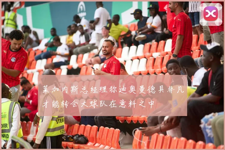 莱加内斯总经理称迪奥曼德具非凡才能转会大球队在意料之中