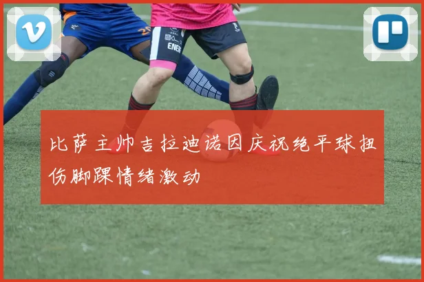 比萨主帅吉拉迪诺因庆祝绝平球扭伤脚踝情绪激动
