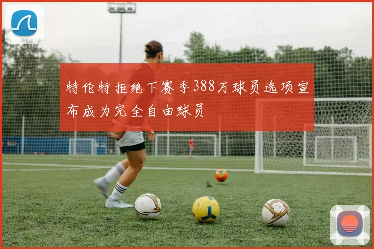 特伦特拒绝下赛季388万球员选项宣布成为完全自由球员