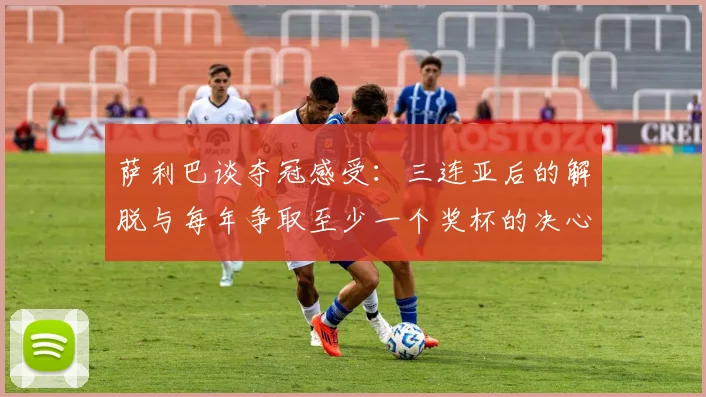 萨利巴谈夺冠感受：三连亚后的解脱与每年争取至少一个奖杯的决心