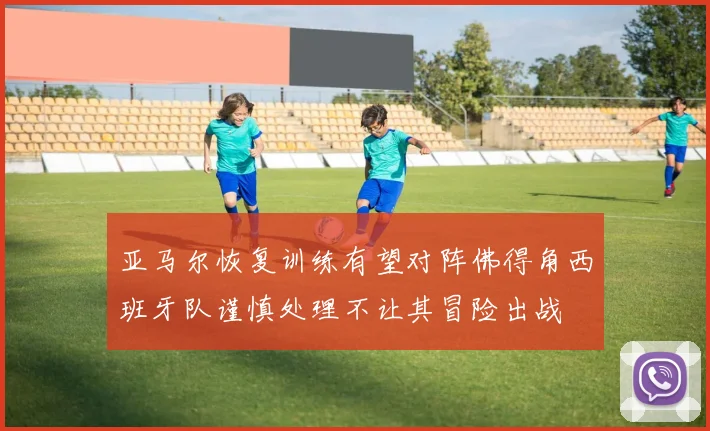 亚马尔恢复训练有望对阵佛得角西班牙队谨慎处理不让其冒险出战