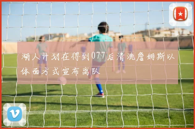 湖人计划在得到077后清洗詹姆斯以体面方式宣布离队