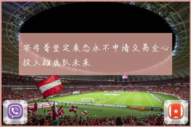 字母哥坚定表态永不申请交易全心投入雄鹿队未来
