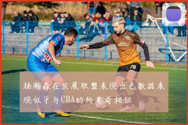 杨瀚森在发展联盟表现出色数据表现似乎与CBA的约基奇相似
