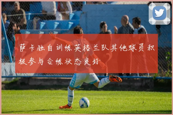 萨卡独自训练英格兰队其他球员积极参与合练状态良好