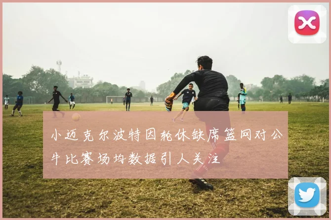 小迈克尔波特因轮休缺席篮网对公牛比赛场均数据引人关注