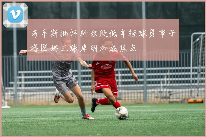 考辛斯批评科尔贬低年轻球员华子塔图姆三球库明加成焦点