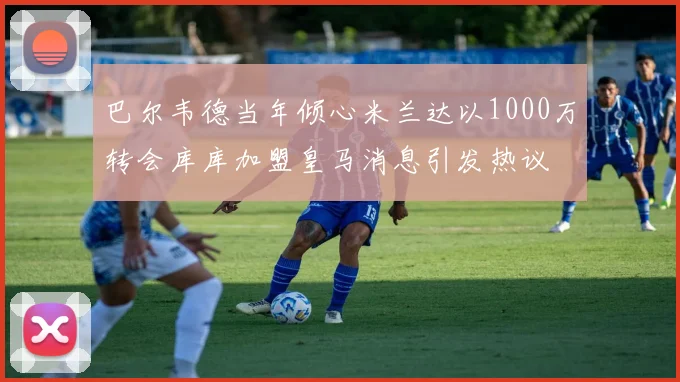 巴尔韦德当年倾心米兰达以1000万转会库库加盟皇马消息引发热议