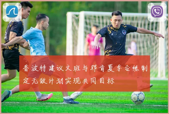 香波特建议文班与邓肯夏季合练制定无敌计划实现共同目标