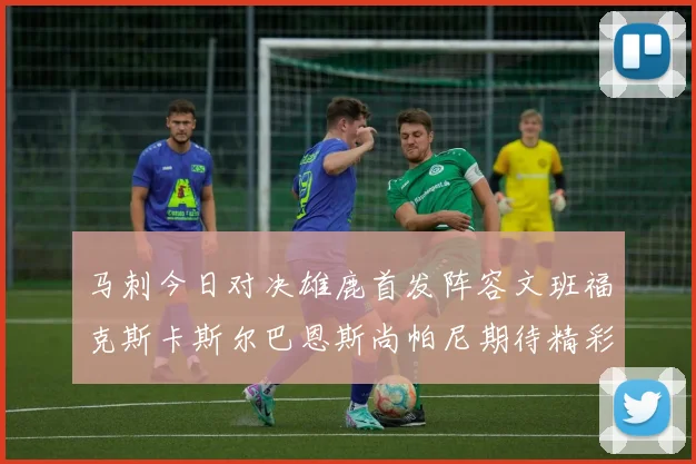 马刺今日对决雄鹿首发阵容文班福克斯卡斯尔巴恩斯尚帕尼期待精彩表现