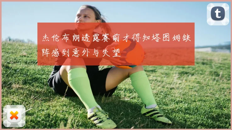 杰伦布朗透露赛前才得知塔图姆缺阵感到意外与失望