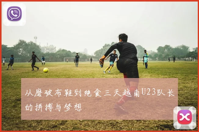 从磨破布鞋到绝食三天越南U23队长的拼搏与梦想