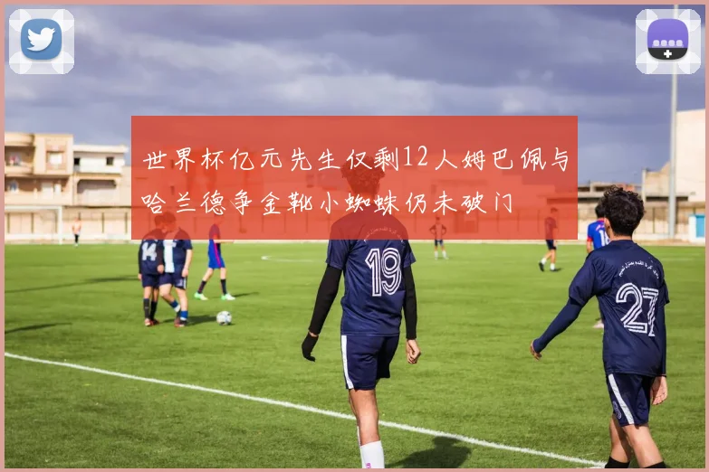 世界杯亿元先生仅剩12人姆巴佩与哈兰德争金靴小蜘蛛仍未破门