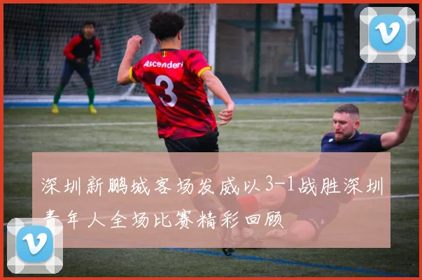 深圳新鹏城客场发威以3-1战胜深圳青年人全场比赛精彩回顾