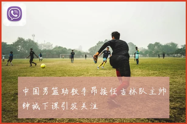 中国男篮助教李昂接任吉林队主帅钟诚下课引发关注