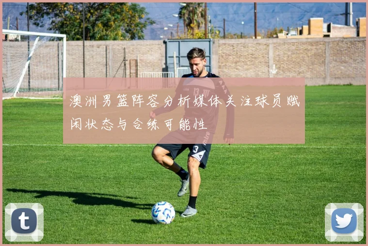 澳洲男篮阵容分析媒体关注球员赋闲状态与合练可能性