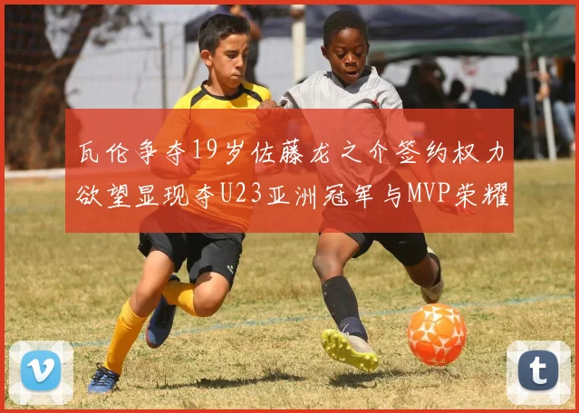 瓦伦争夺19岁佐藤龙之介签约权力欲望显现夺U23亚洲冠军与MVP荣耀