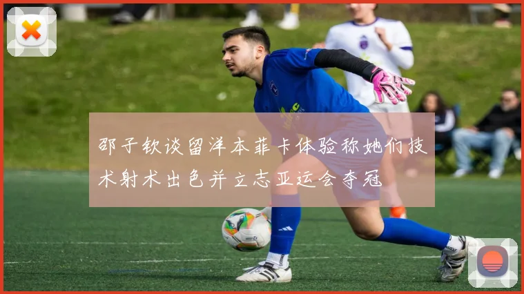 邵子钦谈留洋本菲卡体验称她们技术射术出色并立志亚运会夺冠