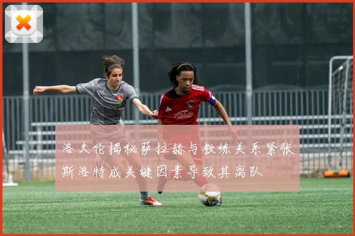 洛夫伦揭秘萨拉赫与教练关系紧张斯洛特成关键因素导致其离队