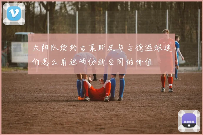 太阳队续约吉莱斯皮与古德温球迷们怎么看这两份新合同的价值